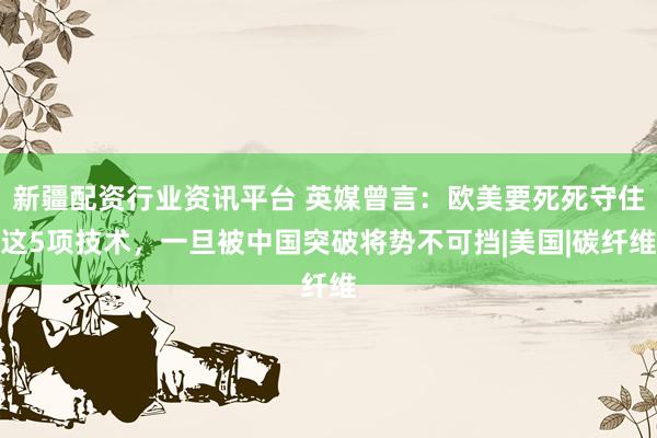 新疆配资行业资讯平台 英媒曾言：欧美要死死守住这5项技术，一旦被中国突破将势不可挡|美国|碳纤维