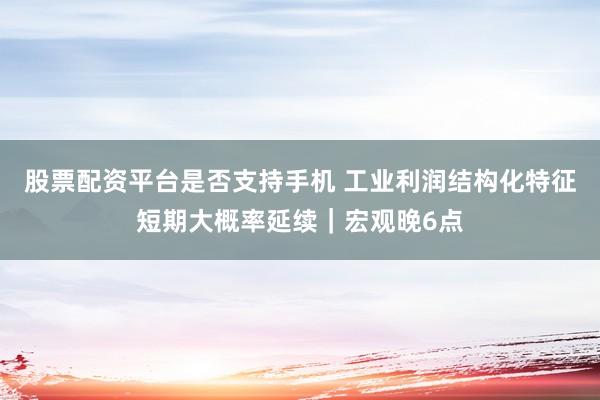 股票配资平台是否支持手机 工业利润结构化特征短期大概率延续｜宏观晚6点