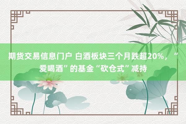 期货交易信息门户 白酒板块三个月跌超20%，“爱喝酒”的基金“砍仓式”减持