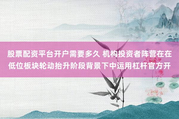 股票配资平台开户需要多久 机构投资者阵营在在低位板块轮动抬升阶段背景下中运用杠杆官方开