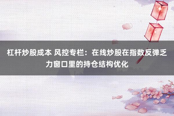 杠杆炒股成本 风控专栏：在线炒股在指数反弹乏力窗口里的持仓结构优化