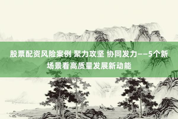 股票配资风险案例 聚力攻坚 协同发力——5个新场景看高质量发展新动能
