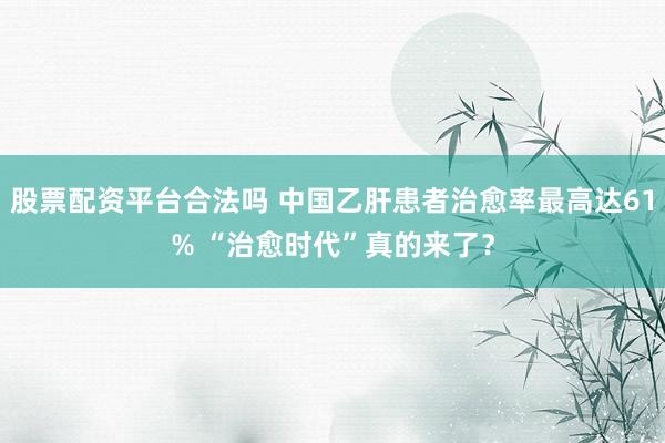 股票配资平台合法吗 中国乙肝患者治愈率最高达61% “治愈时代”真的来了？