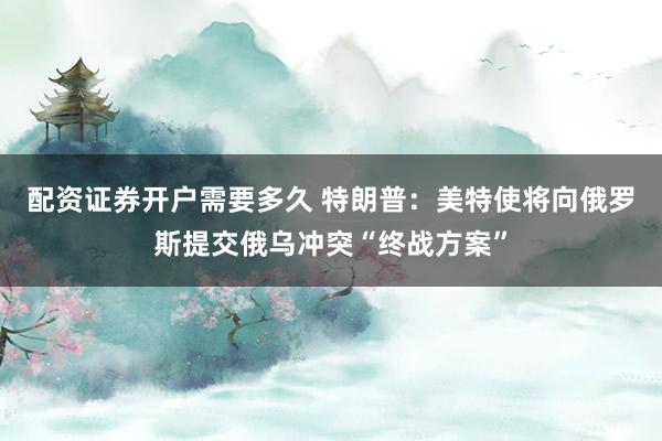 配资证券开户需要多久 特朗普：美特使将向俄罗斯提交俄乌冲突“终战方案”