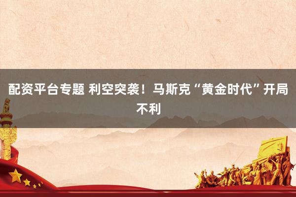 配资平台专题 利空突袭！马斯克“黄金时代”开局不利