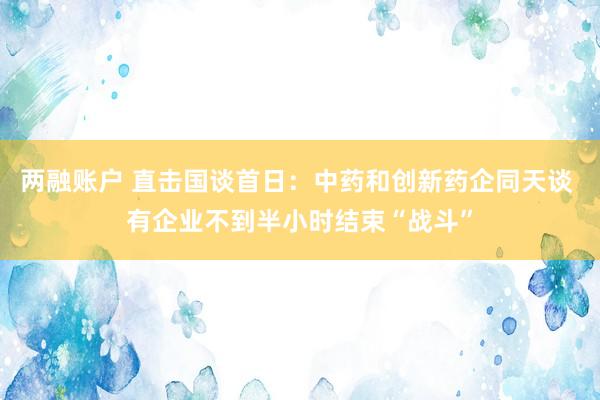 两融账户 直击国谈首日：中药和创新药企同天谈 有企业不到半小时结束“战斗”