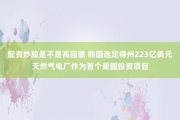 配资炒股是不是高回撤 韩国选定得州223亿美元天然气电厂作为首个美国投资项目