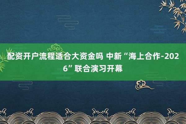 配资开户流程适合大资金吗 中新“海上合作-2026”联合演习开幕
