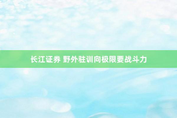 长江证券 野外驻训向极限要战斗力