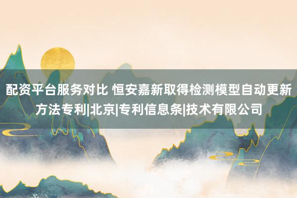 配资平台服务对比 恒安嘉新取得检测模型自动更新方法专利|北京|专利信息条|技术有限公司