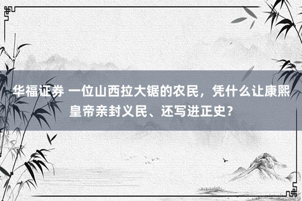华福证券 一位山西拉大锯的农民，凭什么让康熙皇帝亲封义民、还写进正史？