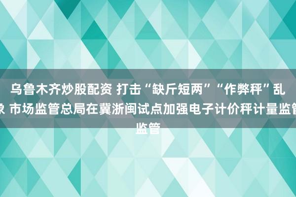 乌鲁木齐炒股配资 打击“缺斤短两”“作弊秤”乱象 市场监管总局在冀浙闽试点加强电子计价秤计量监管