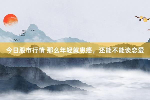 今日股市行情 那么年轻就患癌，还能不能谈恋爱