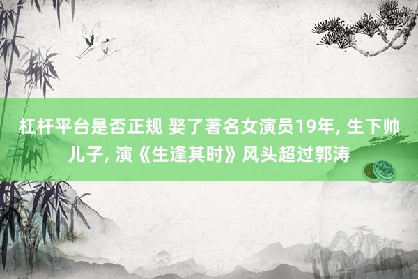 杠杆平台是否正规 娶了著名女演员19年, 生下帅儿子, 演《生逢其时》风头超过郭涛