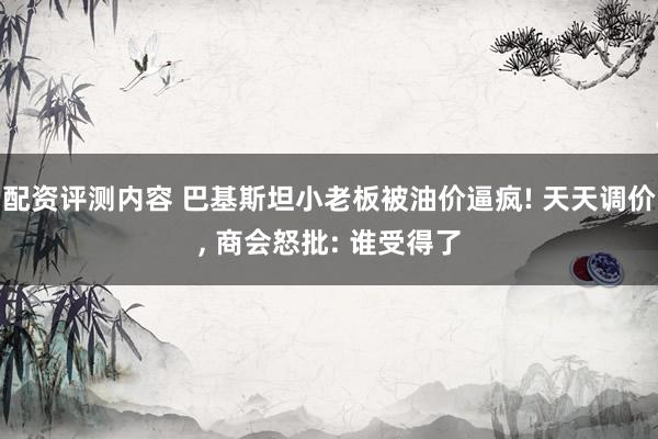 配资评测内容 巴基斯坦小老板被油价逼疯! 天天调价, 商会怒批: 谁受得了