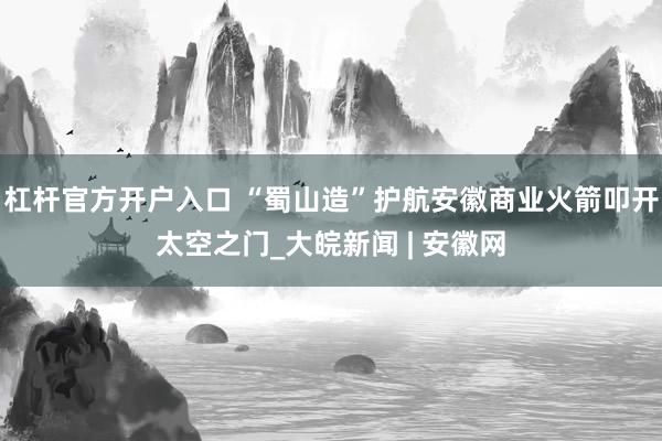 杠杆官方开户入口 “蜀山造”护航安徽商业火箭叩开太空之门_大皖新闻 | 安徽网