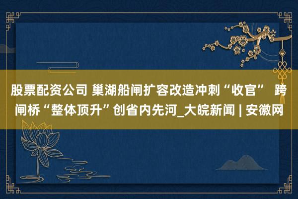 股票配资公司 巢湖船闸扩容改造冲刺“收官”  跨闸桥“整体顶升”创省内先河_大皖新闻 | 安徽网