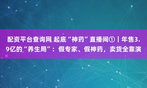 配资平台查询网 起底“神药”直播间①｜年售3.9亿的“养生局”：假专家、假神药，卖货全靠演