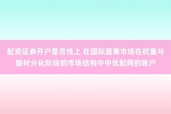 配资证券开户是否线上 在国际蓝筹市场在权重与题材分化阶段的市场结构中中优配网的账户