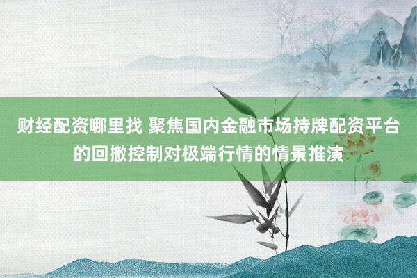 财经配资哪里找 聚焦国内金融市场持牌配资平台的回撤控制对极端行情的情景推演