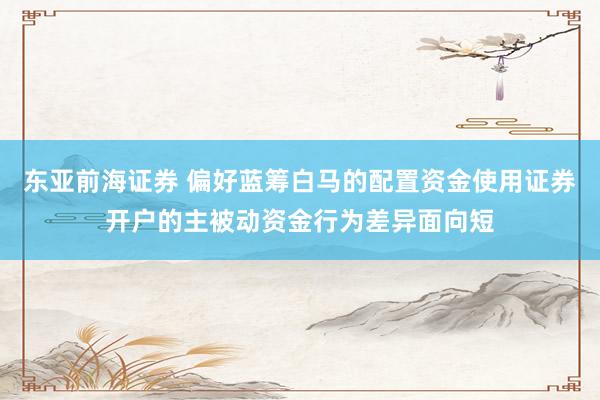 东亚前海证券 偏好蓝筹白马的配置资金使用证券开户的主被动资金行为差异面向短