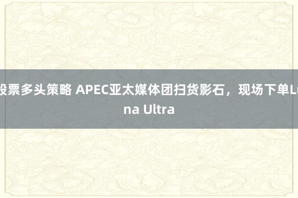 股票多头策略 APEC亚太媒体团扫货影石，现场下单Luna Ultra