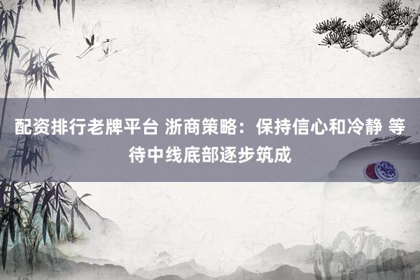 配资排行老牌平台 浙商策略：保持信心和冷静 等待中线底部逐步筑成