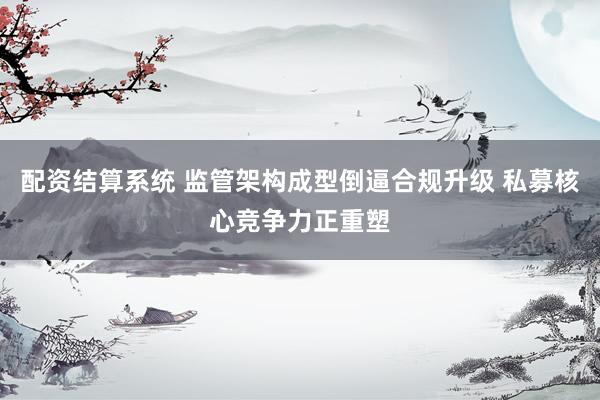 配资结算系统 监管架构成型倒逼合规升级 私募核心竞争力正重塑