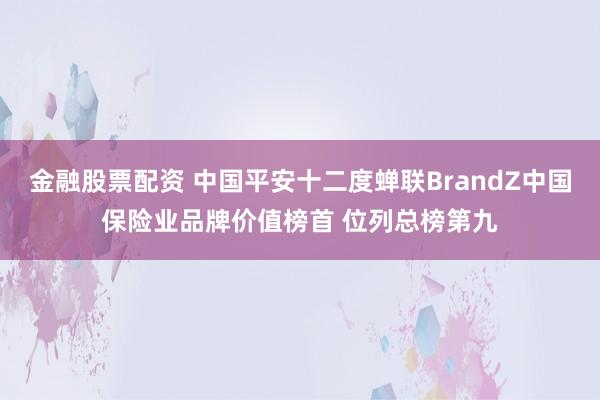 金融股票配资 中国平安十二度蝉联BrandZ中国保险业品牌价值榜首 位列总榜第九