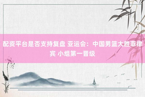 配资平台是否支持复盘 亚运会：中国男篮大胜菲律宾 小组第一晋级