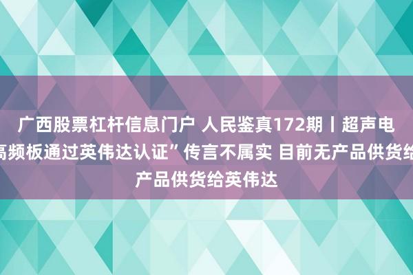 广西股票杠杆信息门户 人民鉴真172期丨超声电子：“高频板通过英伟达认证”传言不属实 目前无产品供货给英伟达