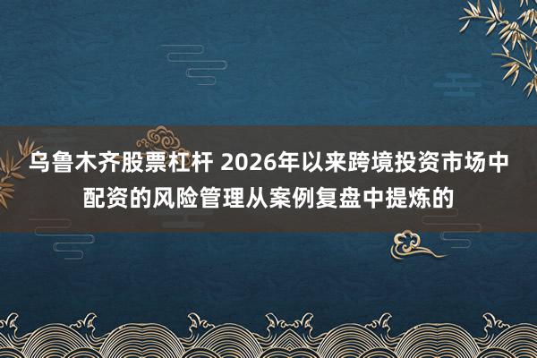 乌鲁木齐股票杠杆 2026年以来跨境投资市场中配资的风险管理从案例复盘中提炼的