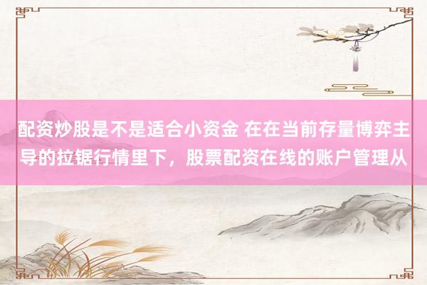 配资炒股是不是适合小资金 在在当前存量博弈主导的拉锯行情里下，股票配资在线的账户管理从