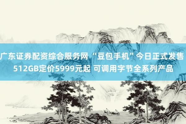 广东证券配资综合服务网 “豆包手机”今日正式发售 512GB定价5999元起 可调用字节全系列产品