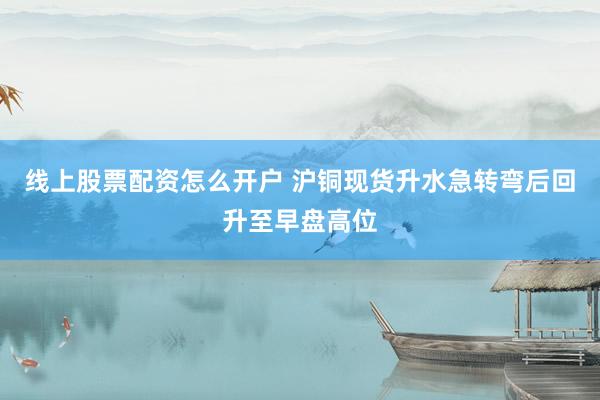 线上股票配资怎么开户 沪铜现货升水急转弯后回升至早盘高位