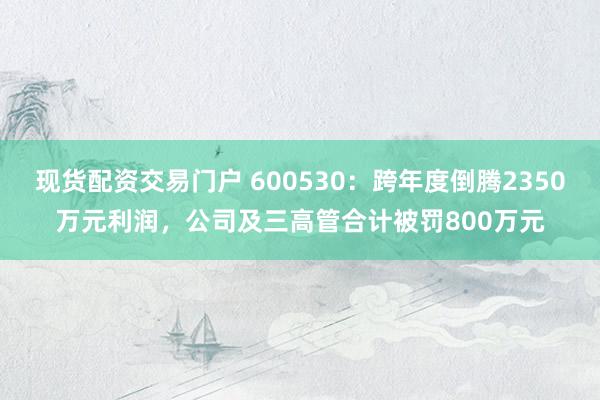 现货配资交易门户 600530:跨年度倒腾2350万元利润,公司及三高管合计被罚800万元
