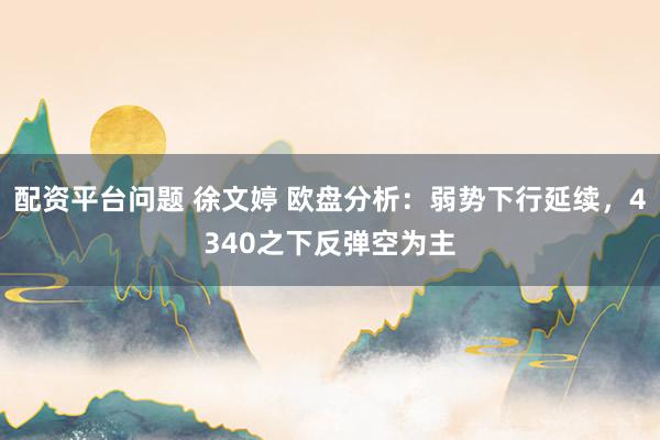 配资平台问题 徐文婷 欧盘分析：弱势下行延续，4340之下反弹空为主