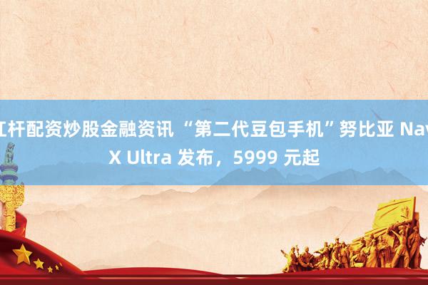 杠杆配资炒股金融资讯 “第二代豆包手机”努比亚 NaviX Ultra 发布，5999 元起