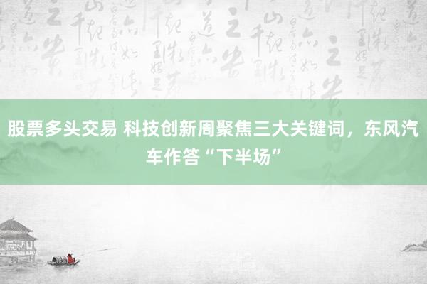 股票多头交易 科技创新周聚焦三大关键词，东风汽车作答“下半场”