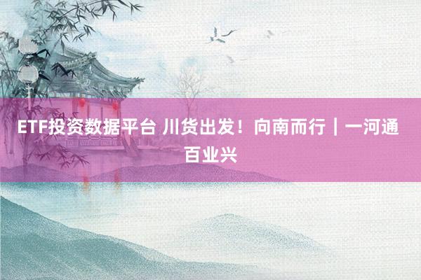 ETF投资数据平台 川货出发！向南而行｜一河通 百业兴