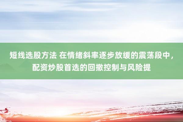 短线选股方法 在情绪斜率逐步放缓的震荡段中，配资炒股首选的回撤控制与风险提
