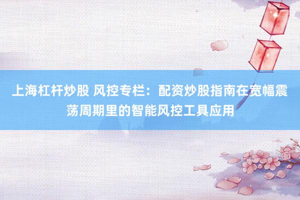 上海杠杆炒股 风控专栏：配资炒股指南在宽幅震荡周期里的智能风控工具应用