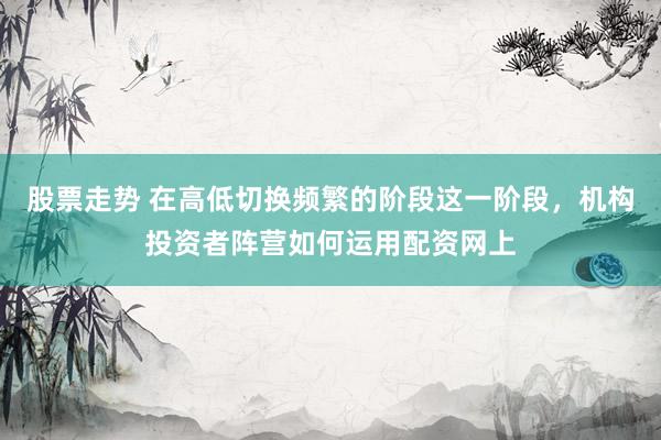 股票走势 在高低切换频繁的阶段这一阶段，机构投资者阵营如何运用配资网上