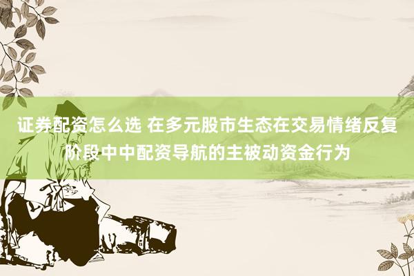 证券配资怎么选 在多元股市生态在交易情绪反复阶段中中配资导航的主被动资金行为