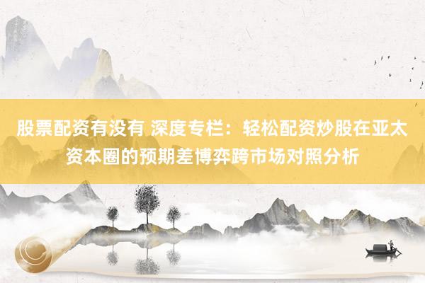 股票配资有没有 深度专栏：轻松配资炒股在亚太资本圈的预期差博弈跨市场对照分析