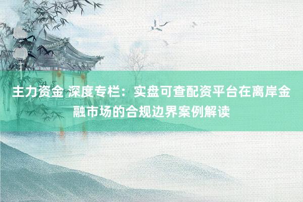 主力资金 深度专栏：实盘可查配资平台在离岸金融市场的合规边界案例解读
