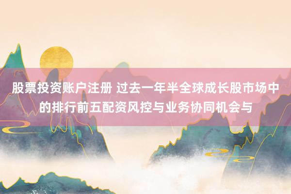 股票投资账户注册 过去一年半全球成长股市场中的排行前五配资风控与业务协同机会与