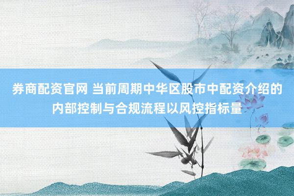 券商配资官网 当前周期中华区股市中配资介绍的内部控制与合规流程以风控指标量