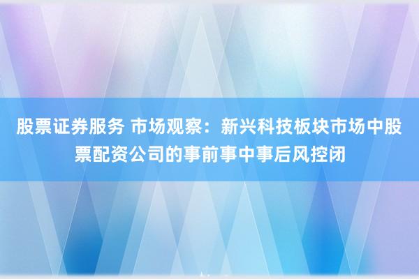 股票证券服务 市场观察：新兴科技板块市场中股票配资公司的事前事中事后风控闭