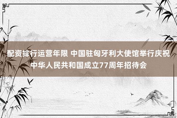 配资排行运营年限 中国驻匈牙利大使馆举行庆祝中华人民共和国成立77周年招待会